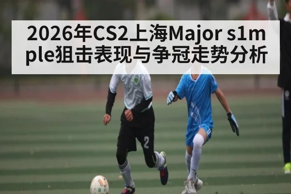 2026年CS2上海Major s1mple狙击表现与争冠走势分析（hth）